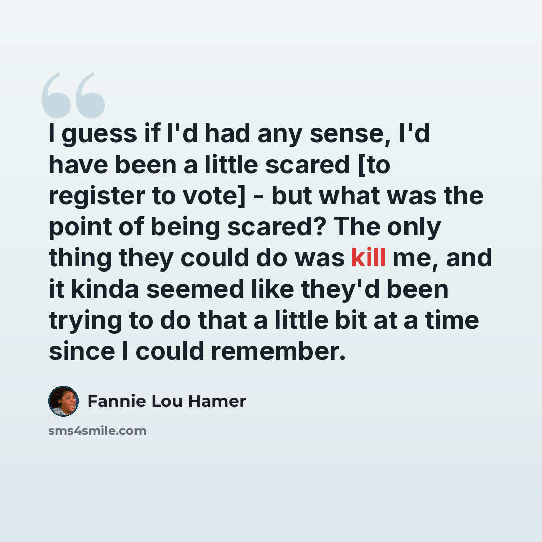 “I guess if I'd had any sense, I'd have been a little scared [to register to vote] - but what was the point of being scared? The only thing they could do was kill me, and it kinda seemed like they'd been trying to do that a little bit at a time since I could remember.” quote by Fannie Lou Hamer