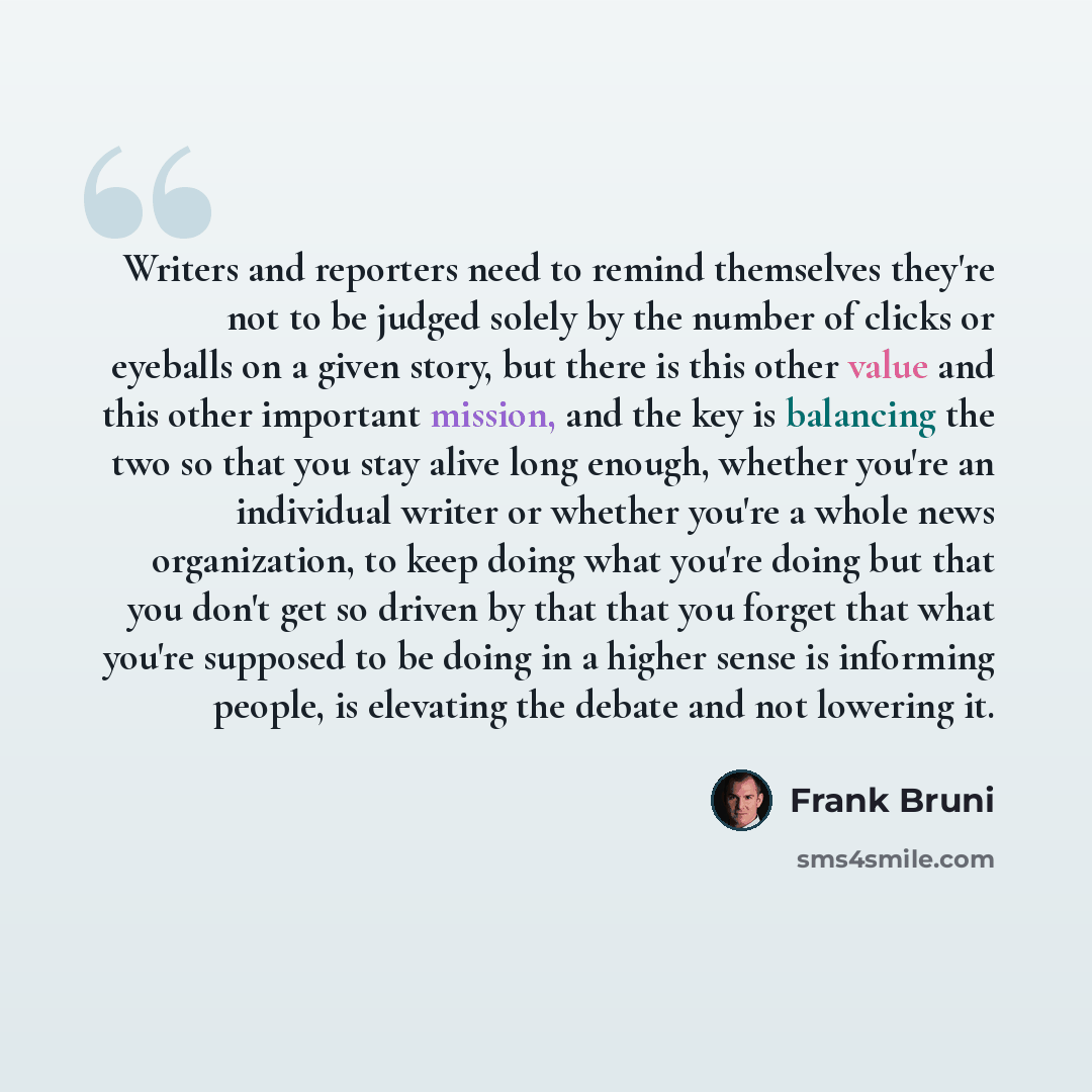 “Writers and reporters need to remind themselves they're not to be judged solely by the number of clicks or eyeballs on a given story, but there is this other value and this other important mission, and the key is balancing the two so that you stay alive long enough, whether you're an individual…” quote by Frank Bruni