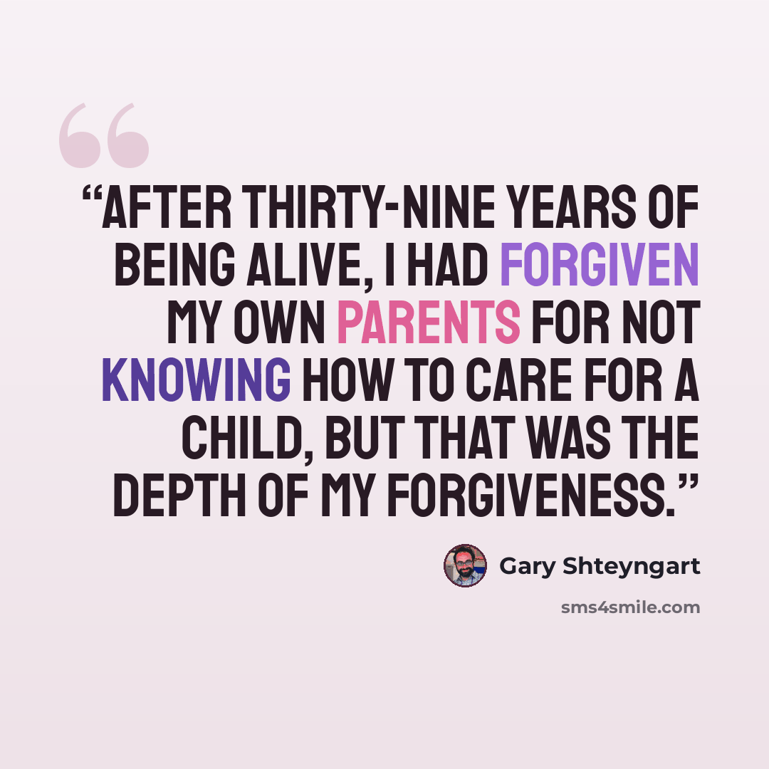 “After thirty-nine years of being alive, I had forgiven my own parents for not knowing how to care for a child, but that was the depth of my forgiveness.” quote by Gary Shteyngart