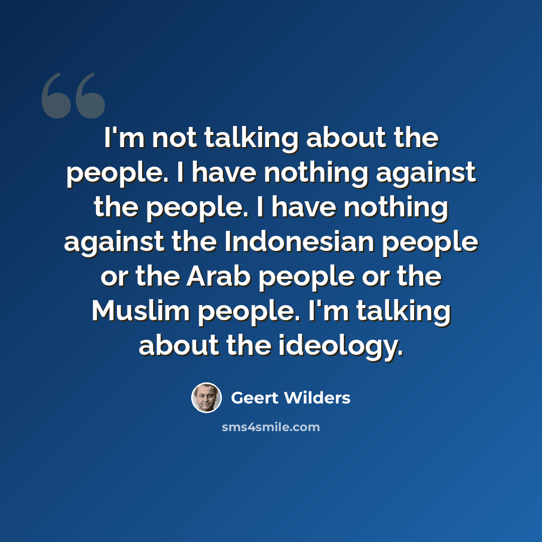 “I'm not talking about the people. I have nothing against the people. I have nothing against the Indonesian people or the Arab people or the Muslim people. I'm talking about the ideology.” quote by Geert Wilders