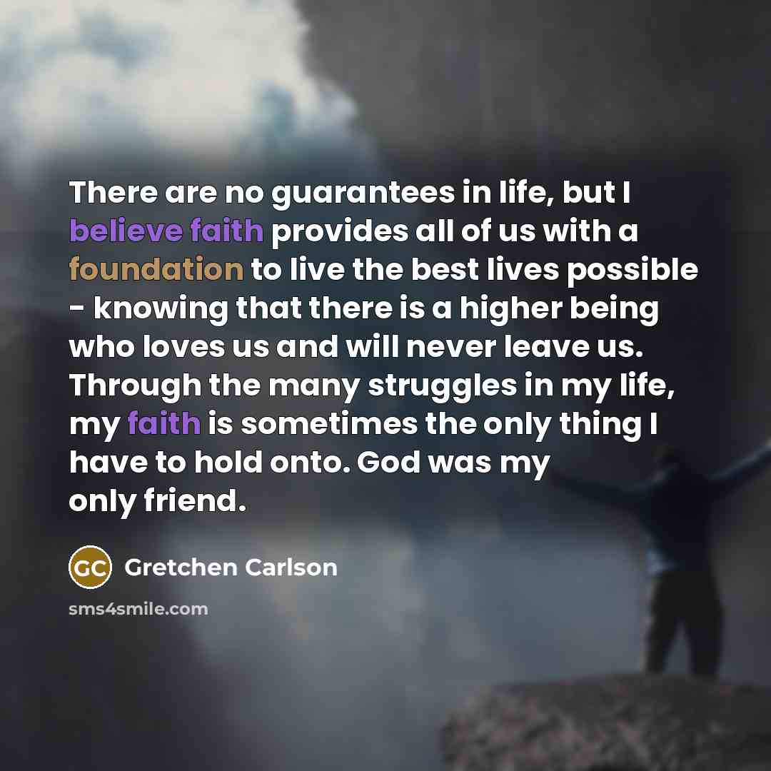 “There are no guarantees in life, but I believe faith provides all of us with a foundation to live the best lives possible - knowing that there is a higher being who loves us and will never leave us. Through the many struggles in my life, my faith is sometimes the only thing I have to hold onto…” quote by Gretchen Carlson