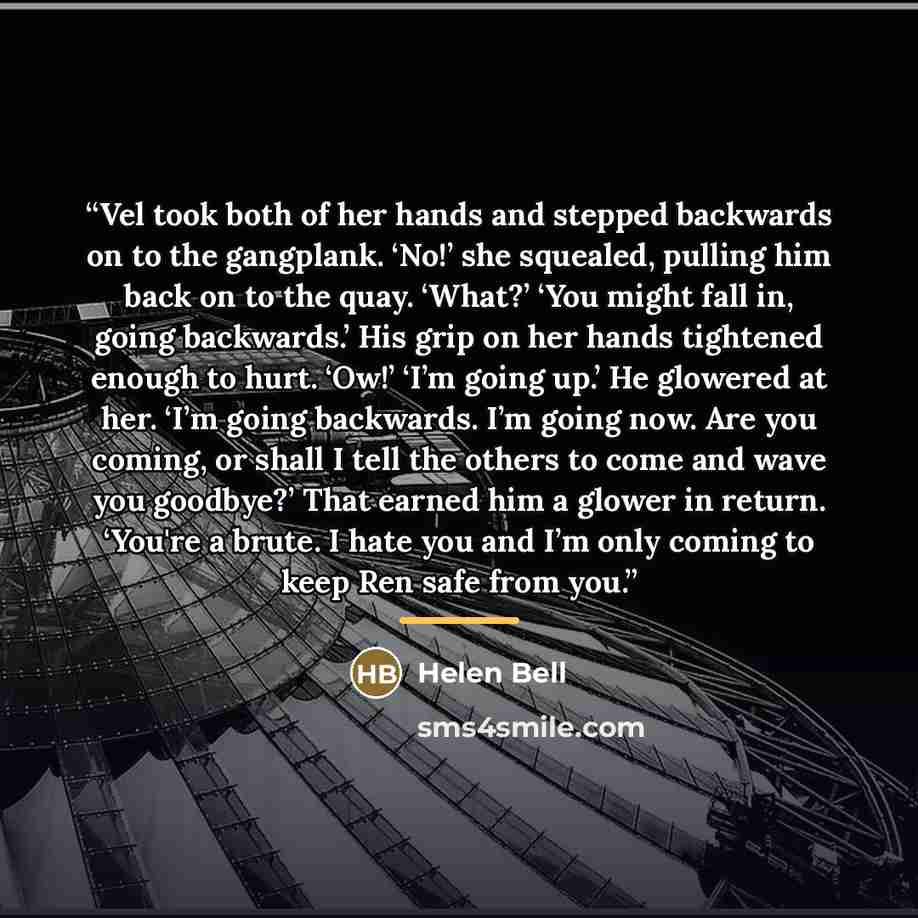 “Vel took both of her hands and stepped backwards on to the gangplank. ‘No!’ she squealed, pulling him back on to the quay. ‘What?’ ‘You might fall in, going backwards.’ His grip on her hands tightened enough to hurt. ‘Ow!’ ‘I’m going up.’ He glowered at her. ‘I’m going backwards. I’m going now…” quote by Helen Bell