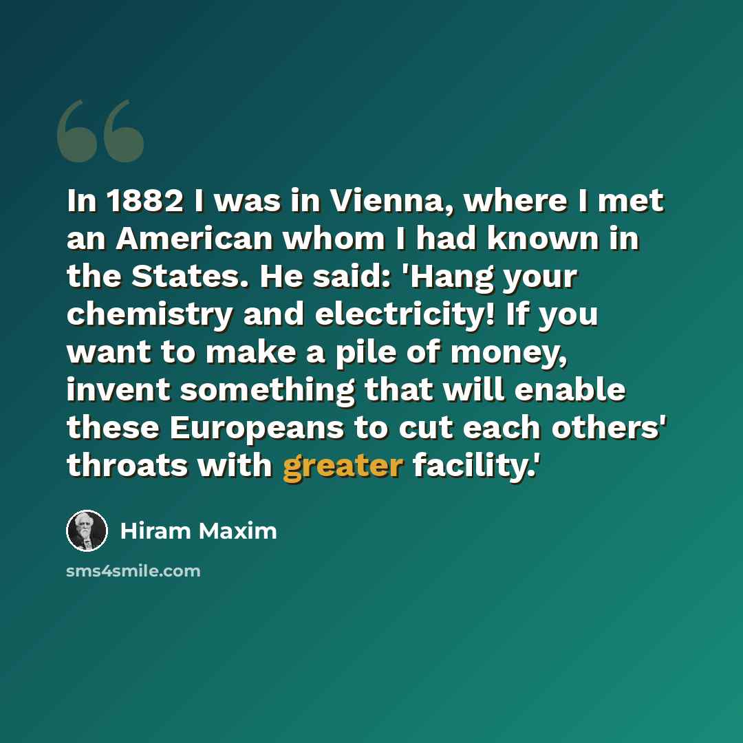 “In 1882 I was in Vienna, where I met an American whom I had known in the States. He said: 'Hang your chemistry and electricity! If you want to make a pile of money, invent something that will enable these Europeans to cut each others' throats with greater facility.'” quote by Hiram Maxim