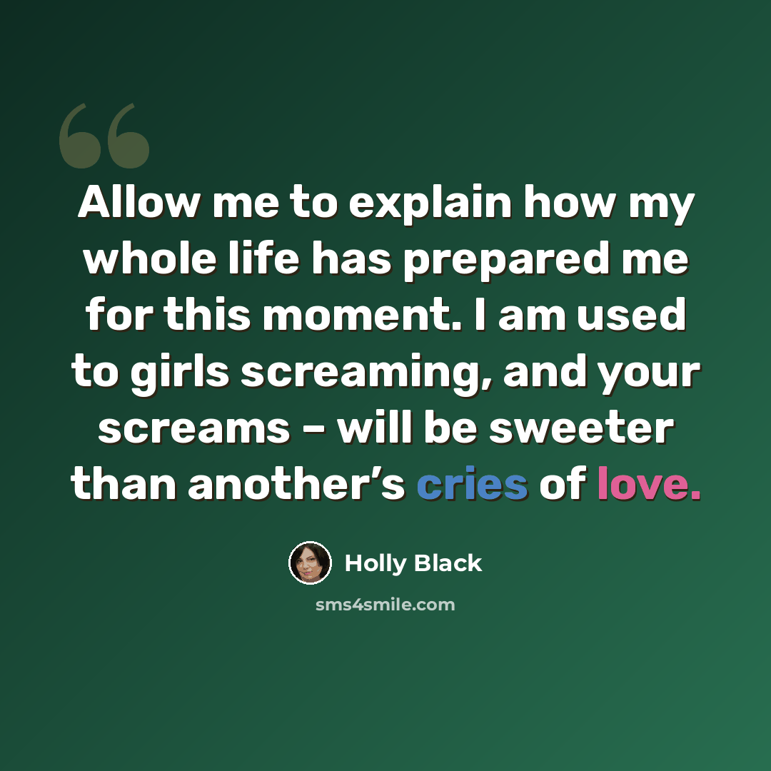 “Allow me to explain how my whole life has prepared me for this moment. I am used to girls screaming, and your screams – will be sweeter than another’s cries of love.” quote by Holly Black