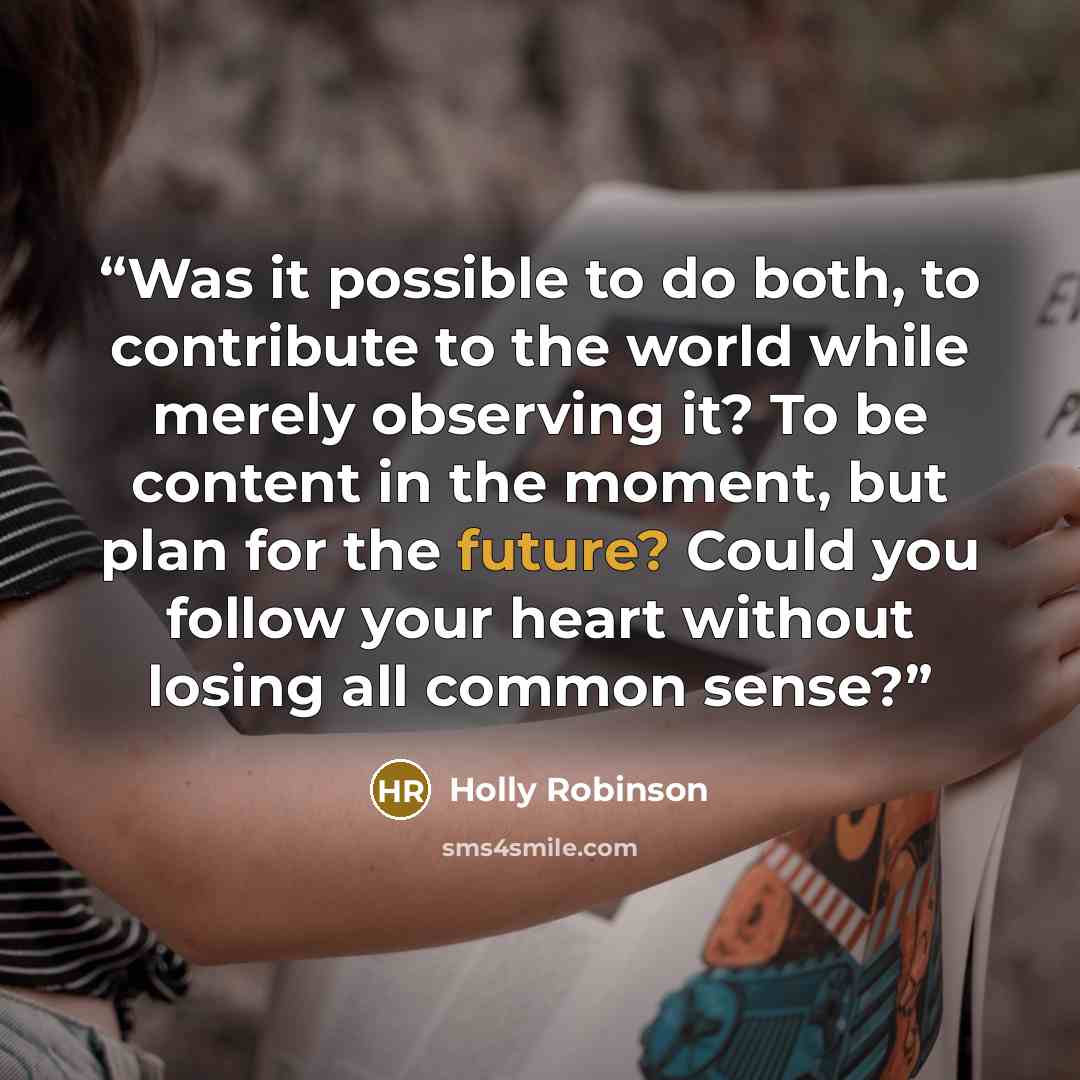 “Was it possible to do both, to contribute to the world while merely observing it? To be content in the moment, but plan for the future? Could you follow your heart without losing all common sense?” quote by Holly Robinson