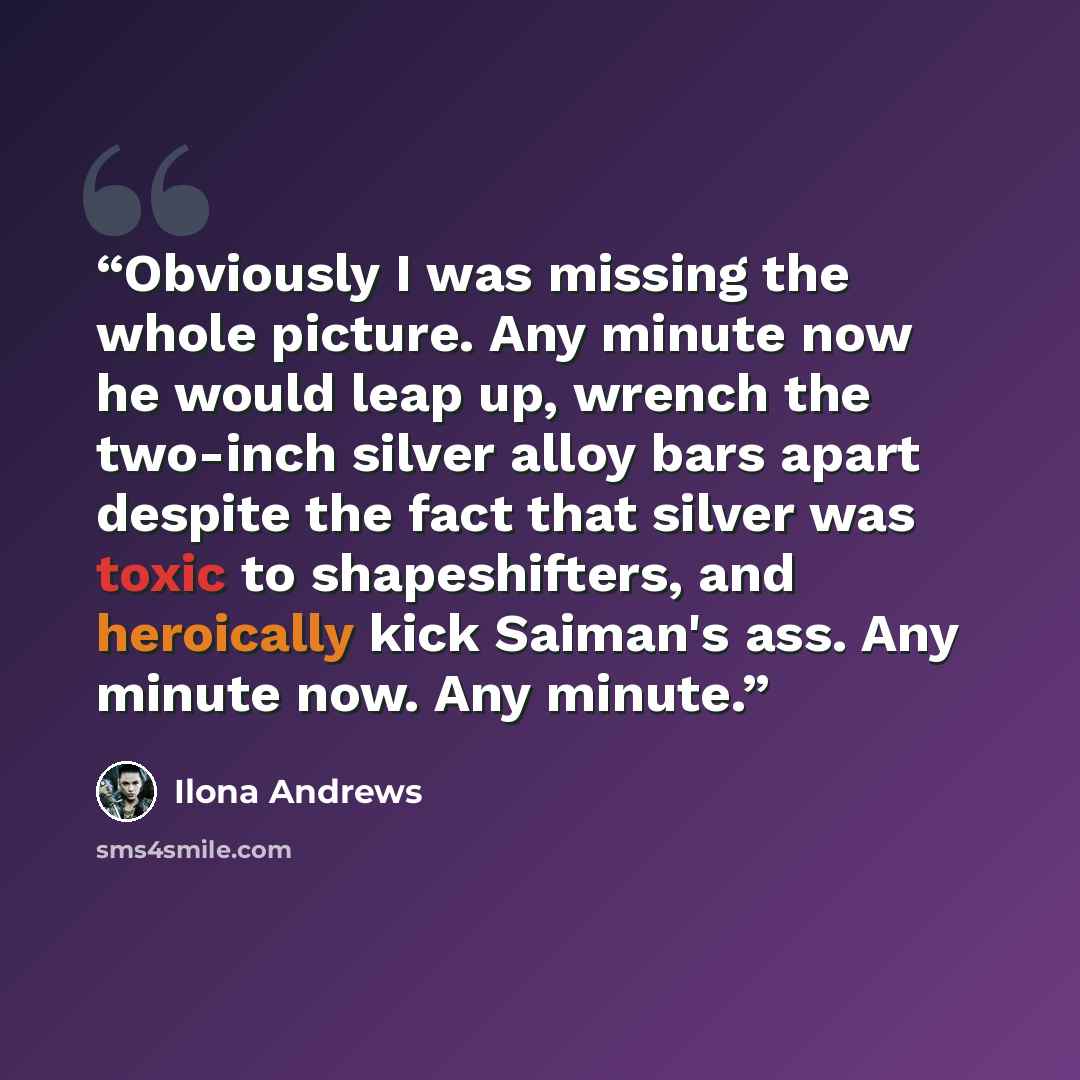 “Obviously I was missing the whole picture. Any minute now he would leap up, wrench the two-inch silver alloy bars apart despite the fact that silver was toxic to shapeshifters, and heroically kick Saiman's ass. Any minute now. Any minute.” quote by Ilona Andrews