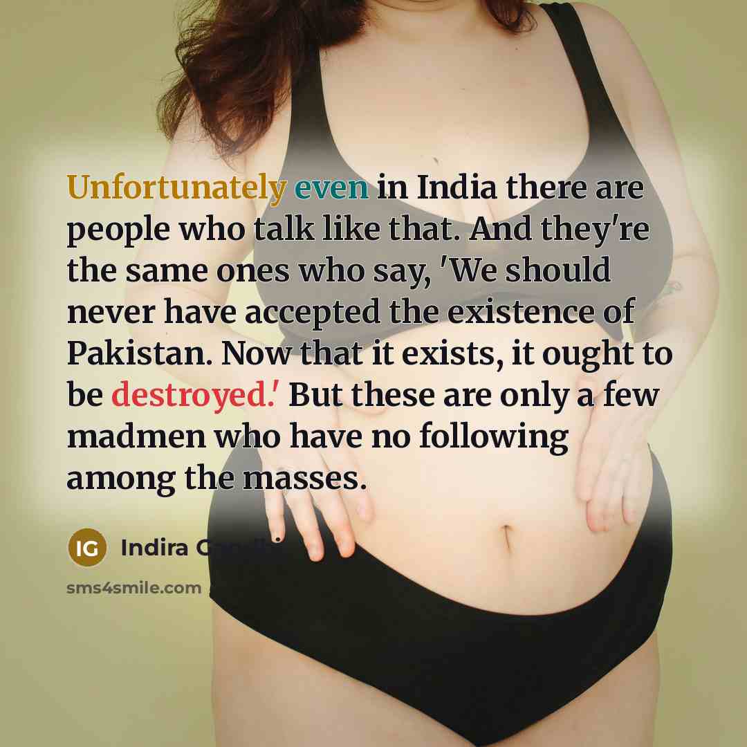 “Unfortunately even in India there are people who talk like that. And they're the same ones who say, 'We should never have accepted the existence of Pakistan. Now that it exists, it ought to be destroyed.' But these are only a few madmen who have no following among the masses.” quote by Indira Gandhi