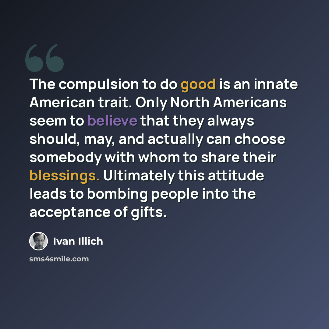 “The compulsion to do good is an innate American trait. Only North Americans seem to believe that they always should, may, and actually can choose somebody with whom to share their blessings. Ultimately this attitude leads to bombing people into the acceptance of gifts.” quote by Ivan Illich