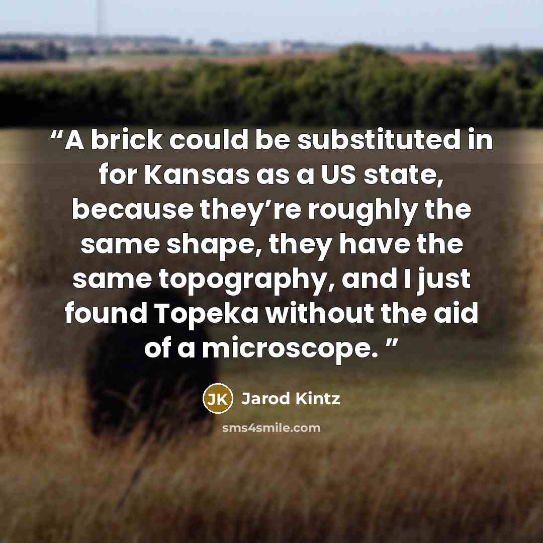 “A brick could be substituted in for Kansas as a US state, because they’re roughly the same shape, they have the same topography, and I just found Topeka without the aid of a microscope.” quote by Jarod Kintz