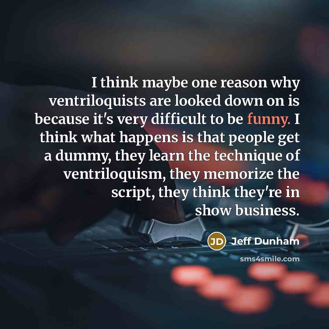 “I think maybe one reason why ventriloquists are looked down on is because it's very difficult to be funny. I think what happens is that people get a dummy, they learn the technique of ventriloquism, they memorize the script, they think they're in show business.” quote by Jeff Dunham