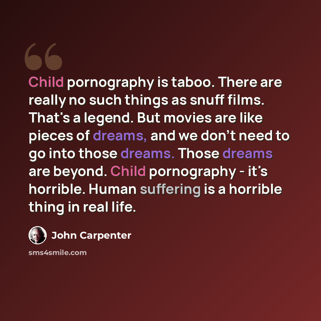 “Child pornography is taboo. There are really no such things as snuff films. That's a legend. But movies are like pieces of dreams, and we don't need to go into those dreams. Those dreams are beyond. Child pornography - it's horrible. Human suffering is a horrible thing in real life.” quote by John Carpenter