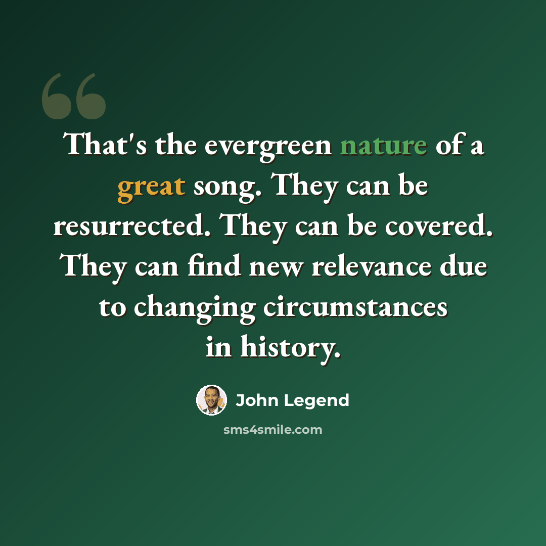 “That's the evergreen nature of a great song. They can be resurrected. They can be covered. They can find new relevance due to changing circumstances in history.” quote by John Legend