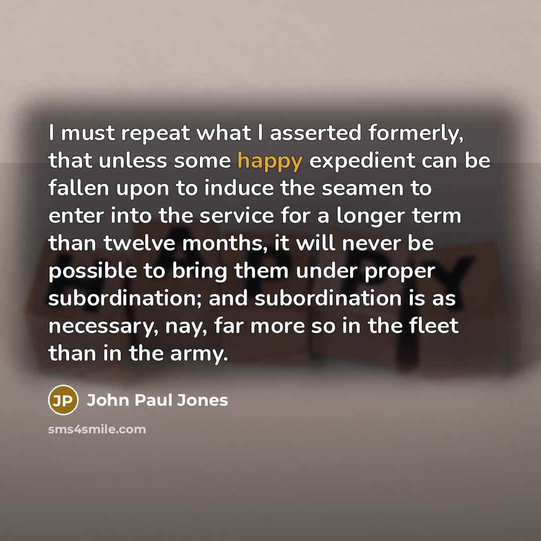 “I must repeat what I asserted formerly, that unless some happy expedient can be fallen upon to induce the seamen to enter into the service for a longer term than twelve months, it will never be possible to bring them under proper subordination; and subordination is as necessary, nay, far more so…” quote by John Paul Jones