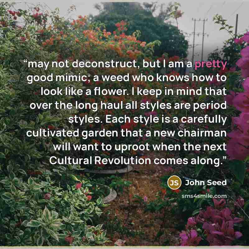 “may not deconstruct, but I am a pretty good mimic; a weed who knows how to look like a flower. I keep in mind that over the long haul all styles are period styles. Each style is a carefully cultivated garden that a new chairman will want to uproot when the next Cultural Revolution comes along.” quote by John Seed