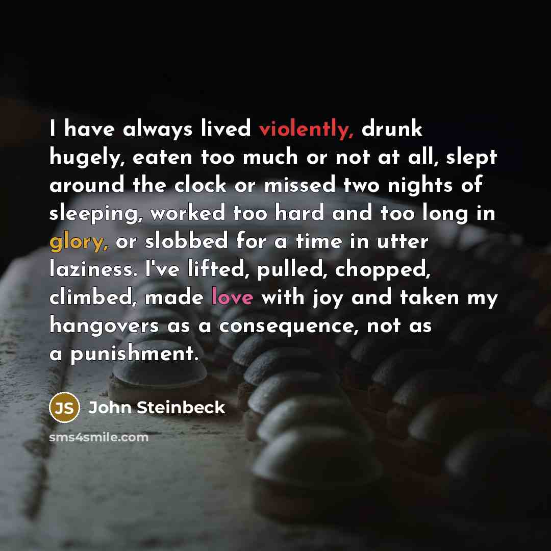 “I have always lived violently, drunk hugely, eaten too much or not at all, slept around the clock or missed two nights of sleeping, worked too hard and too long in glory, or slobbed for a time in utter laziness. I've lifted, pulled, chopped, climbed, made love with joy and taken my hangovers as a…” quote by John Steinbeck
