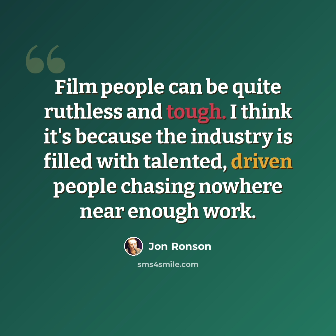 “Film people can be quite ruthless and tough. I think it's because the industry is filled with talented, driven people chasing nowhere near enough work.” quote by Jon Ronson
