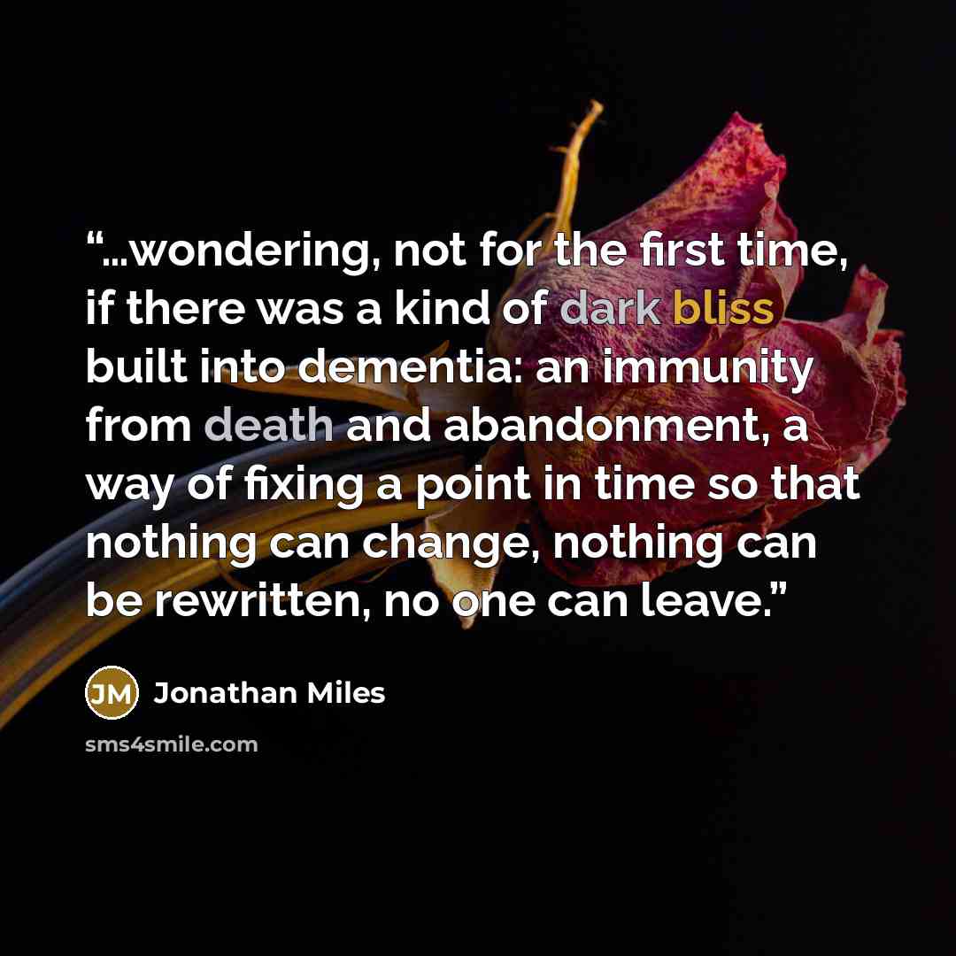 “…wondering, not for the first time, if there was a kind of dark bliss built into dementia: an immunity from death and abandonment, a way of fixing a point in time so that nothing can change, nothing can be rewritten, no one can leave.” quote by Jonathan Miles