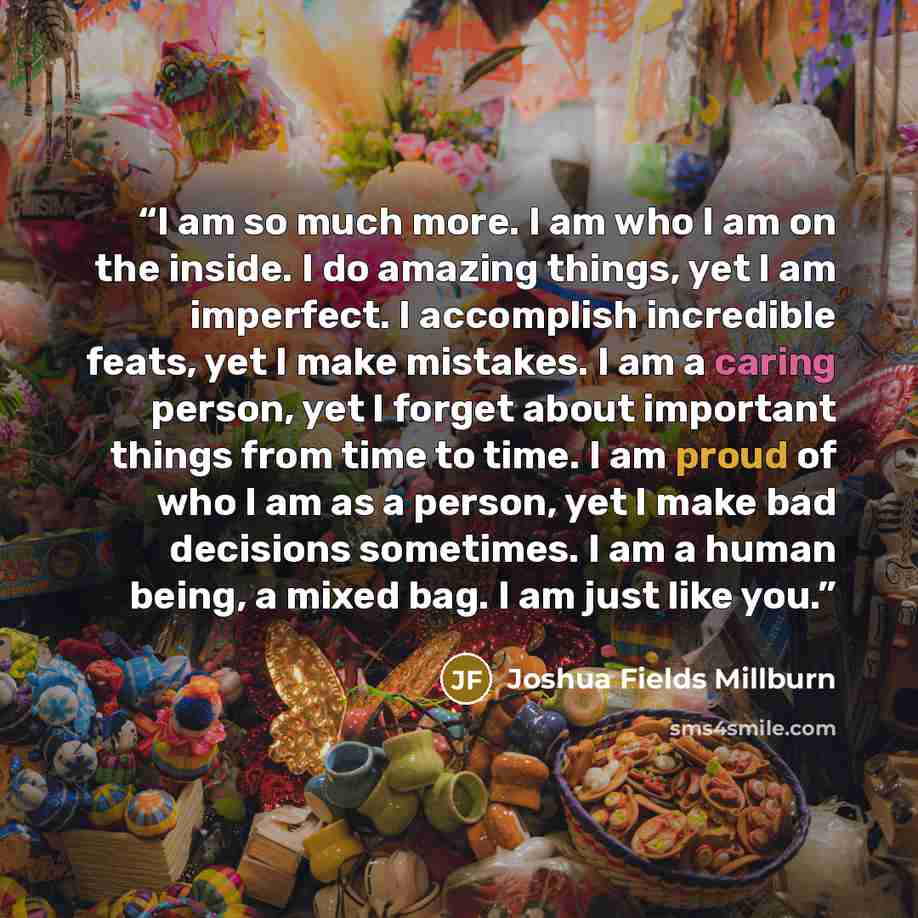 “I am so much more. I am who I am on the inside. I do amazing things, yet I am imperfect. I accomplish incredible feats, yet I make mistakes. I am a caring person, yet I forget about important things from time to time. I am proud of who I am as a person, yet I make bad decisions sometimes. I am a…” quote by Joshua Fields Millburn