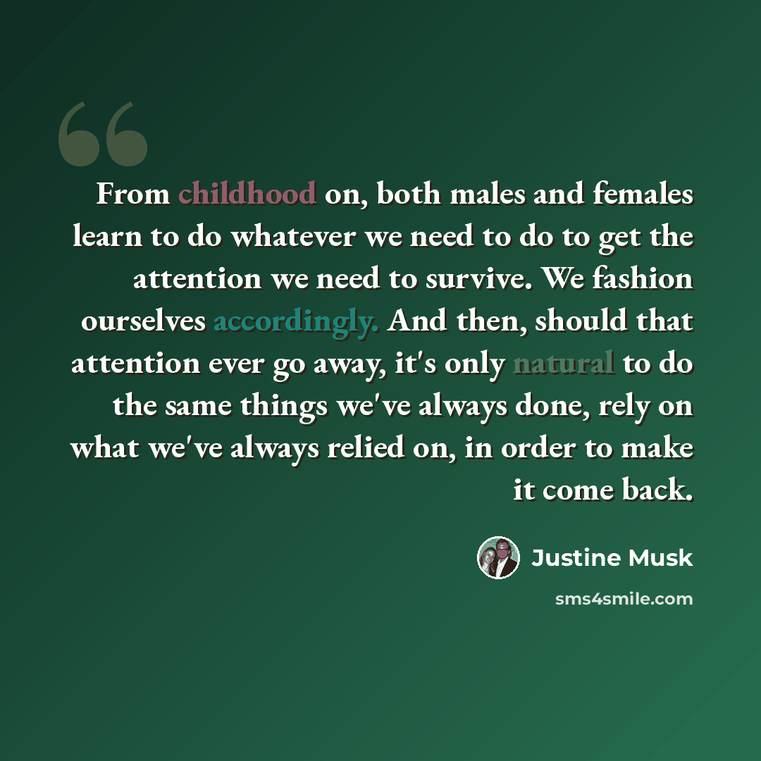 “From childhood on, both males and females learn to do whatever we need to do to get the attention we need to survive. We fashion ourselves accordingly. And then, should that attention ever go away, it's only natural to do the same things we've always done, rely on what we've always relied on, in…” quote by Justine Musk