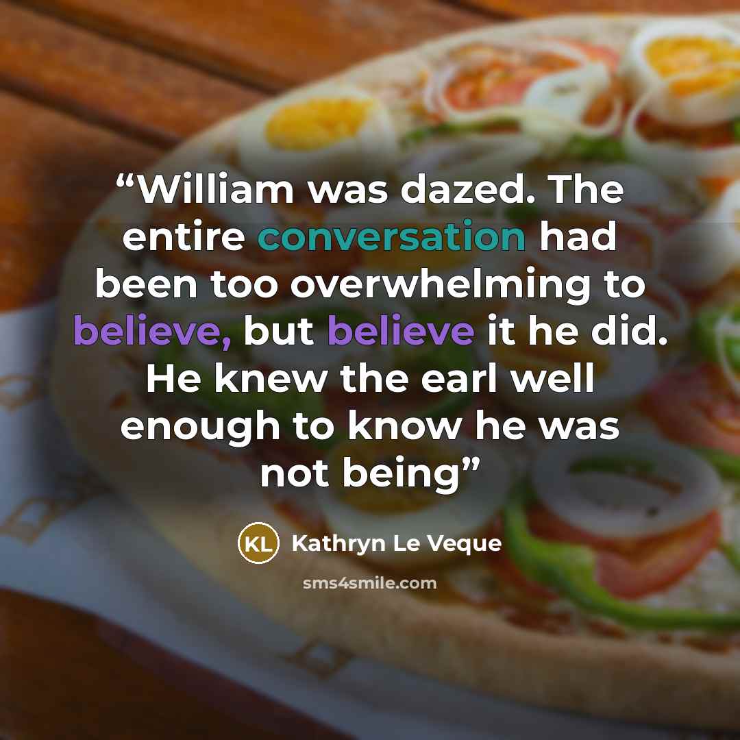 “William was dazed. The entire conversation had been too overwhelming to believe, but believe it he did. He knew the earl well enough to know he was not being” quote by Kathryn Le Veque