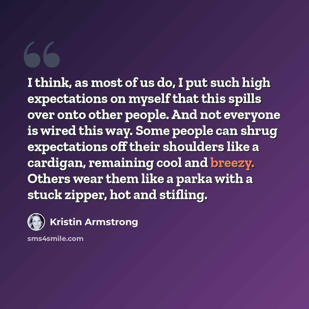 “I think, as most of us do, I put such high expectations on myself that this spills over onto other people. And not everyone is wired this way. Some people can shrug expectations off their shoulders like a cardigan, remaining cool and breezy. Others wear them like a parka with a stuck zipper, hot…” quote by Kristin Armstrong