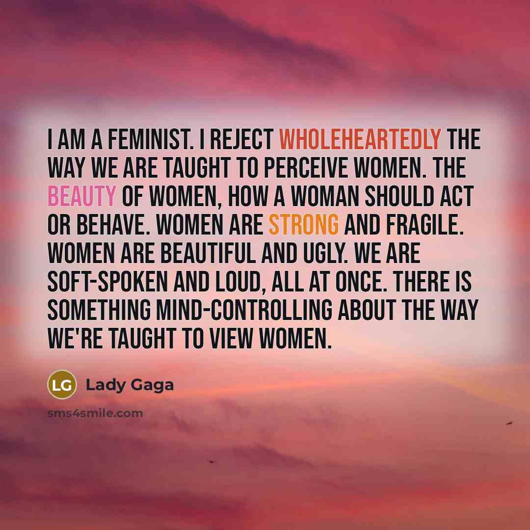 “I am a feminist. I reject wholeheartedly the way we are taught to perceive women. The beauty of women, how a woman should act or behave. Women are strong and fragile. Women are beautiful and ugly. We are soft-spoken and loud, all at once. There is something mind-controlling about the way we're…” quote by Lady Gaga