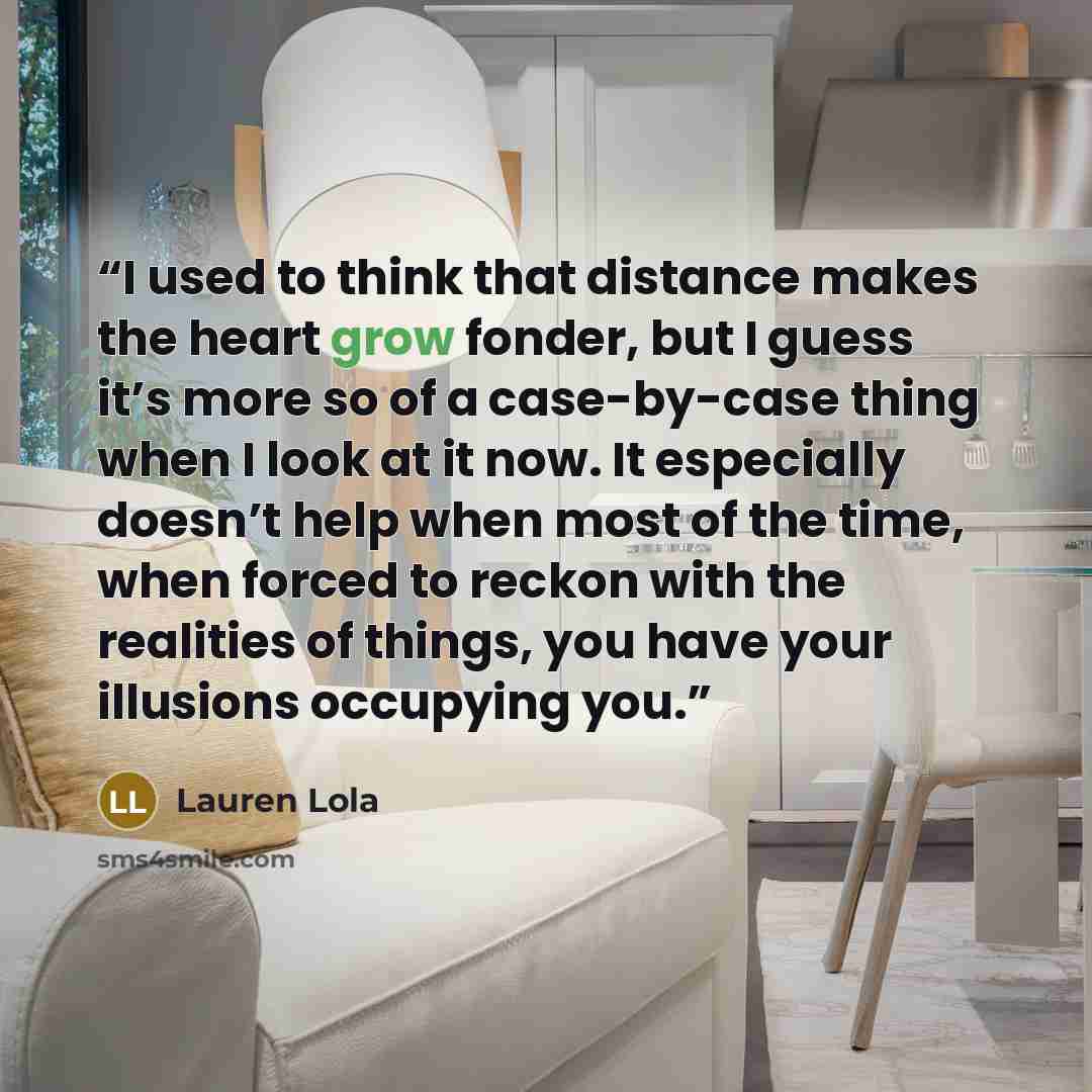 “I used to think that distance makes the heart grow fonder, but I guess it’s more so of a case-by-case thing when I look at it now. It especially doesn’t help when most of the time, when forced to reckon with the realities of things, you have your illusions occupying you.” quote by Lauren Lola