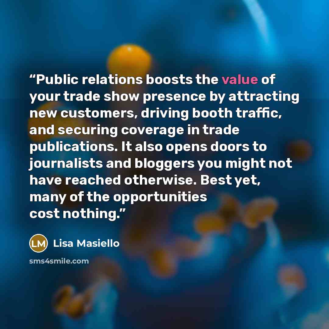 “Public relations boosts the value of your trade show presence by attracting new customers, driving booth traffic, and securing coverage in trade publications. It also opens doors to journalists and bloggers you might not have reached otherwise. Best yet, many of the opportunities cost nothing.” quote by Lisa Masiello