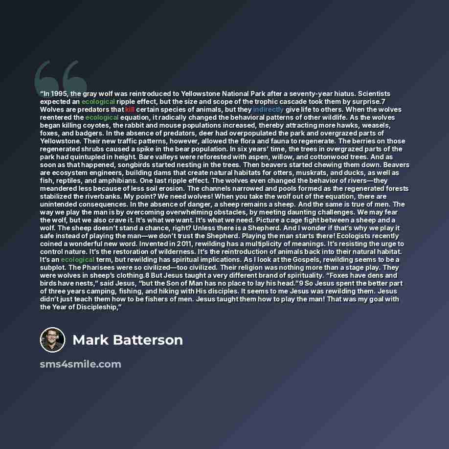 “In 1995, the gray wolf was reintroduced to Yellowstone National Park after a seventy-year hiatus. Scientists expected an ecological ripple effect, but the size and scope of the trophic cascade took them by surprise.7 Wolves are predators that kill certain species of animals, but they indirectly…” quote by Mark Batterson