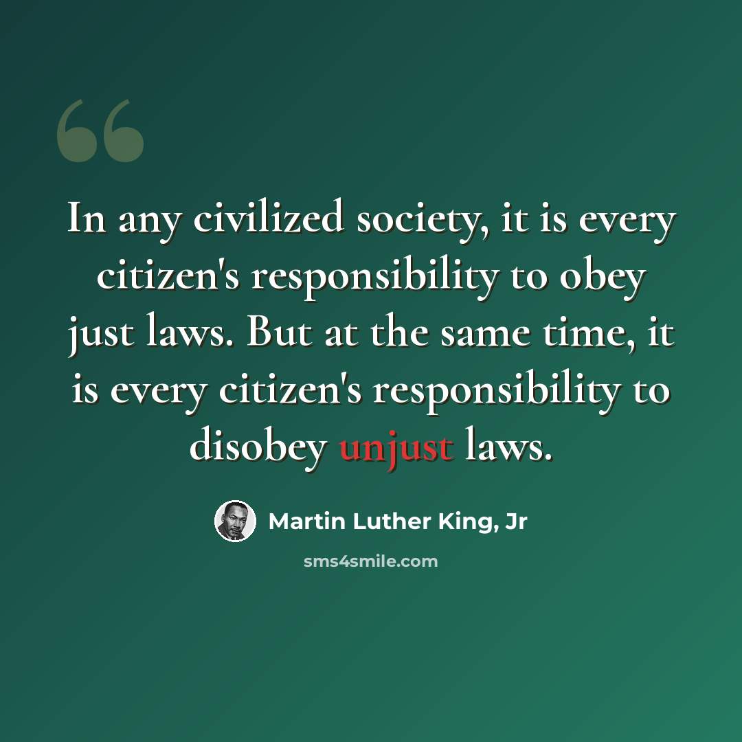 “In any civilized society, it is every citizen's responsibility to obey just laws. But at the same time, it is every citizen's responsibility to disobey unjust laws.” quote by Martin Luther King, Jr