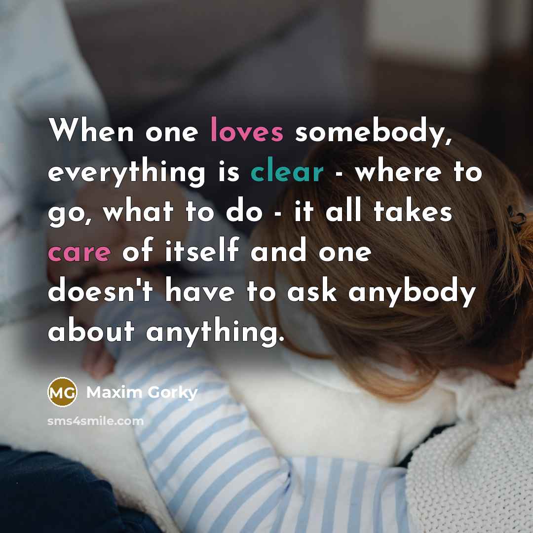 “When one loves somebody, everything is clear - where to go, what to do - it all takes care of itself and one doesn't have to ask anybody about anything.” quote by Maxim Gorky