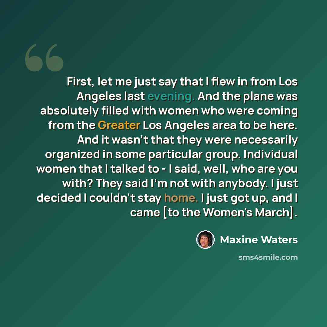 “First, let me just say that I flew in from Los Angeles last evening. And the plane was absolutely filled with women who were coming from the Greater Los Angeles area to be here. And it wasn't that they were necessarily organized in some particular group. Individual women that I talked to - I said…” quote by Maxine Waters