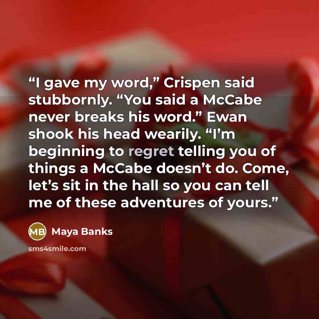 “I gave my word,” Crispen said stubbornly. “You said a McCabe never breaks his word.” Ewan shook his head wearily. “I’m beginning to regret telling you of things a McCabe doesn’t do. Come, let’s sit in the hall so you can tell me of these adventures of yours.” quote by Maya Banks