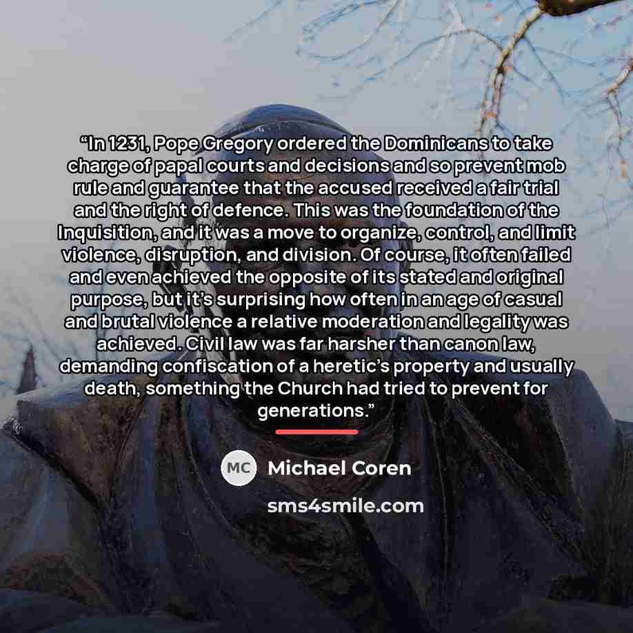 “In 1231, Pope Gregory ordered the Dominicans to take charge of papal courts and decisions and so prevent mob rule and guarantee that the accused received a fair trial and the right of defence. This was the foundation of the Inquisition, and it was a move to organize, control, and limit violence…” quote by Michael Coren