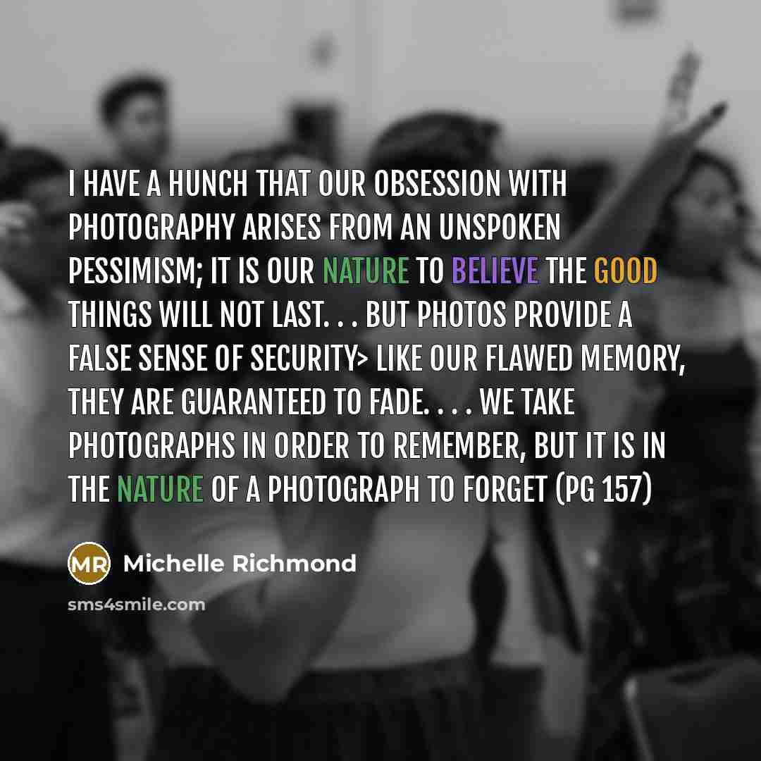 “I have a hunch that our obsession with photography arises from an unspoken pessimism; it is our nature to believe the good things will not last. . . But photos provide a false sense of security> like our flawed memory, they are guaranteed to fade. . . . We take photographs in order to remember…” quote by Michelle Richmond