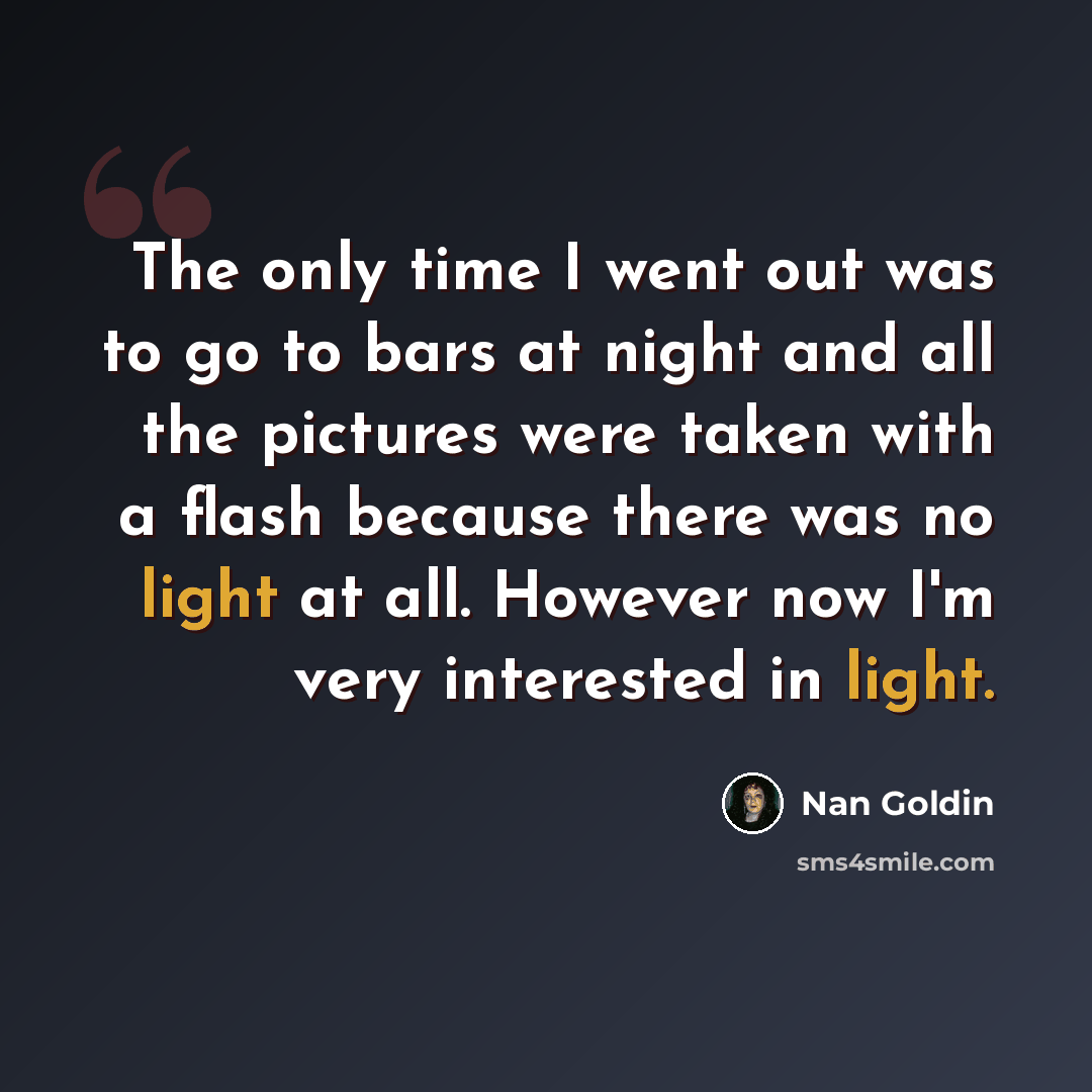 “The only time I went out was to go to bars at night and all the pictures were taken with a flash because there was no light at all. However now I'm very interested in light.” quote by Nan Goldin
