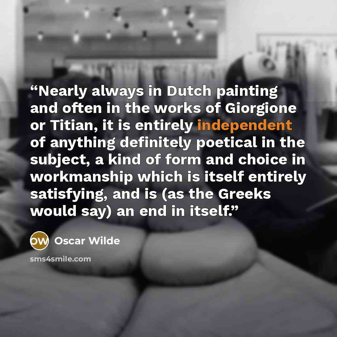“Nearly always in Dutch painting and often in the works of Giorgione or Titian, it is entirely independent of anything definitely poetical in the subject, a kind of form and choice in workmanship which is itself entirely satisfying, and is (as the Greeks would say) an end in itself.” quote by Oscar Wilde