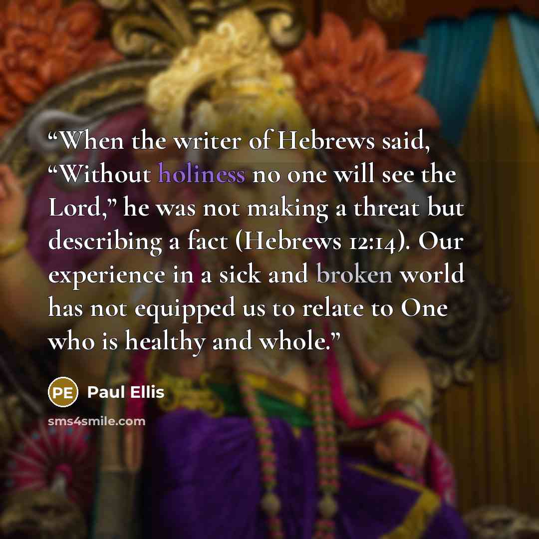 “When the writer of Hebrews said, “Without holiness no one will see the Lord,” he was not making a threat but describing a fact (Hebrews 12:14). Our experience in a sick and broken world has not equipped us to relate to One who is healthy and whole.” quote by Paul Ellis