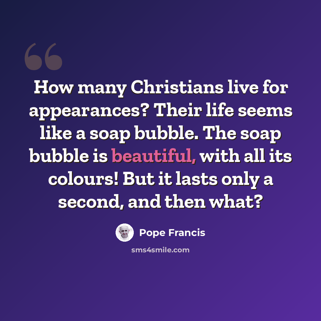 “How many Christians live for appearances? Their life seems like a soap bubble. The soap bubble is beautiful, with all its colours! But it lasts only a second, and then what?” quote by Pope Francis