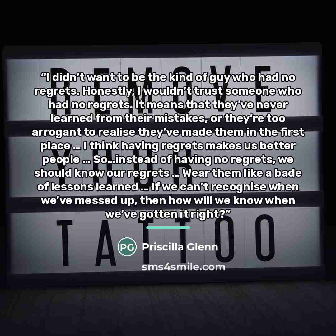 “I didn’t want to be the kind of guy who had no regrets. Honestly, I wouldn’t trust someone who had no regrets. It means that they’ve never learned from their mistakes, or they’re too arrogant to realise they’ve made them in the first place … I think having regrets makes us better people ……” quote by Priscilla Glenn
