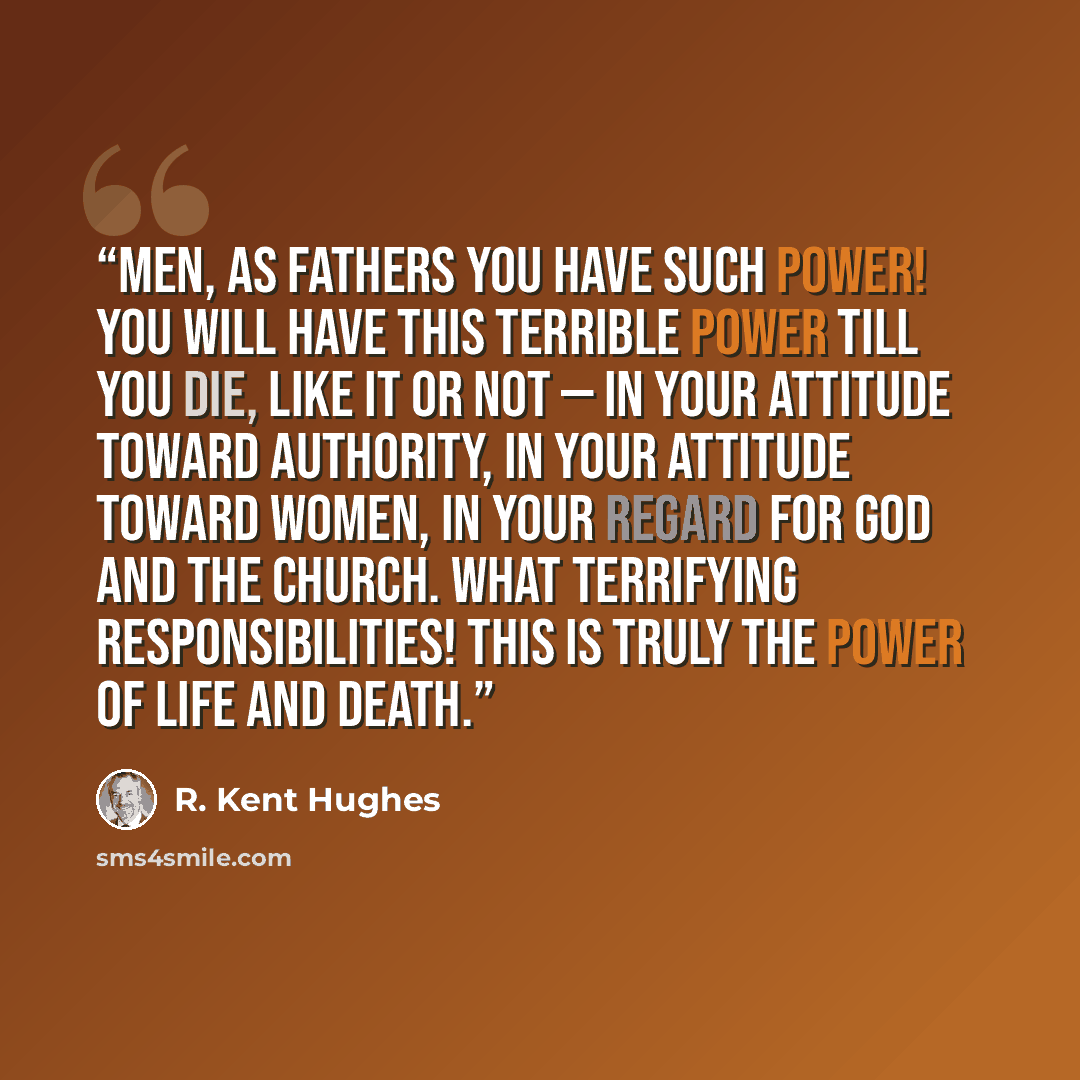 “Men, as fathers you have such power! You will have this terrible power till you die, like it or not — in your attitude toward authority, in your attitude toward women, in your regard for God and the Church. What terrifying responsibilities! This is truly the power of life and death.” quote by R. Kent Hughes