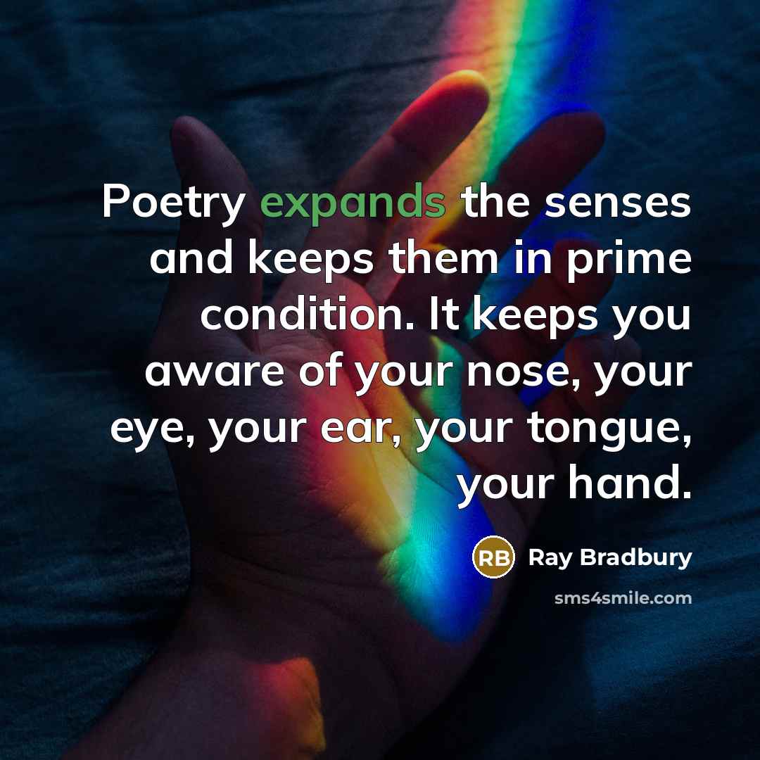 “Poetry expands the senses and keeps them in prime condition. It keeps you aware of your nose, your eye, your ear, your tongue, your hand.” quote by Ray Bradbury