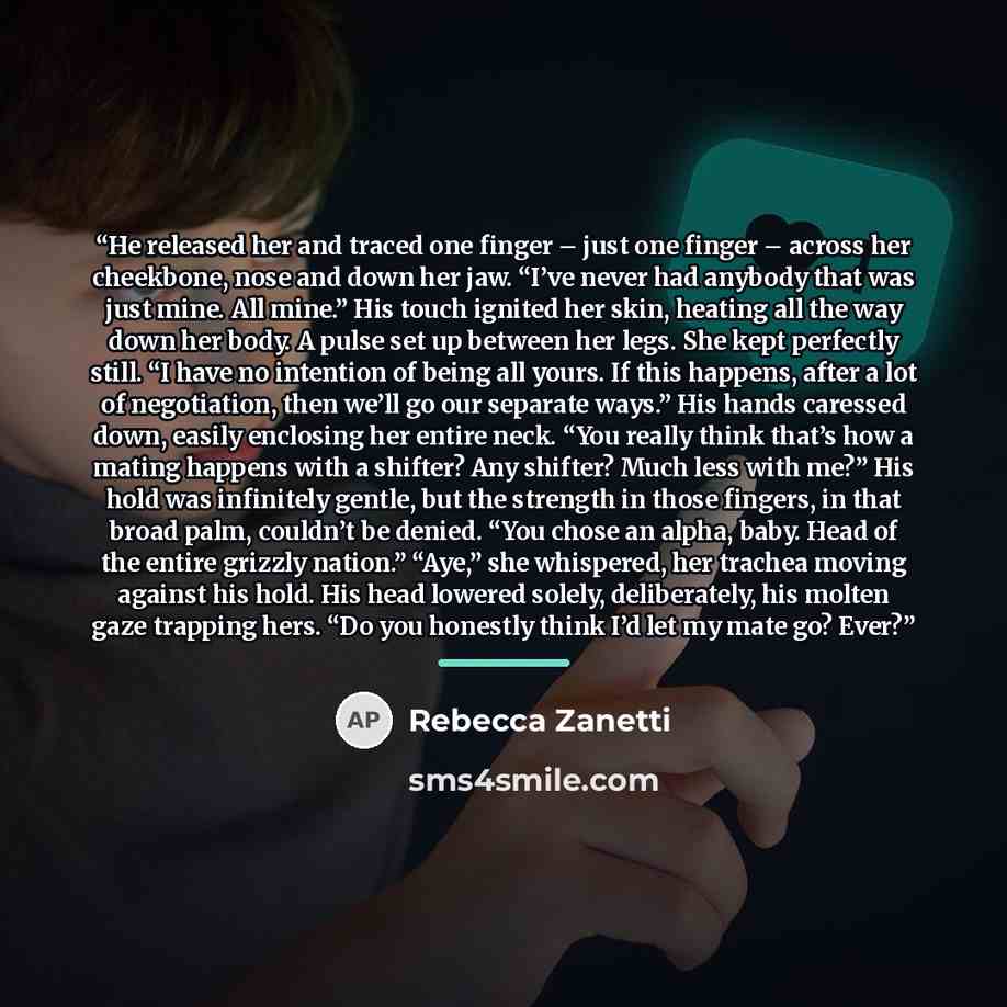 “He released her and traced one finger – just one finger – across her cheekbone, nose and down her jaw. “I’ve never had anybody that was just mine. All mine.” His touch ignited her skin, heating all the way down her body. A pulse set up between her legs. She kept perfectly still. “I have no…” quote by Rebecca Zanetti