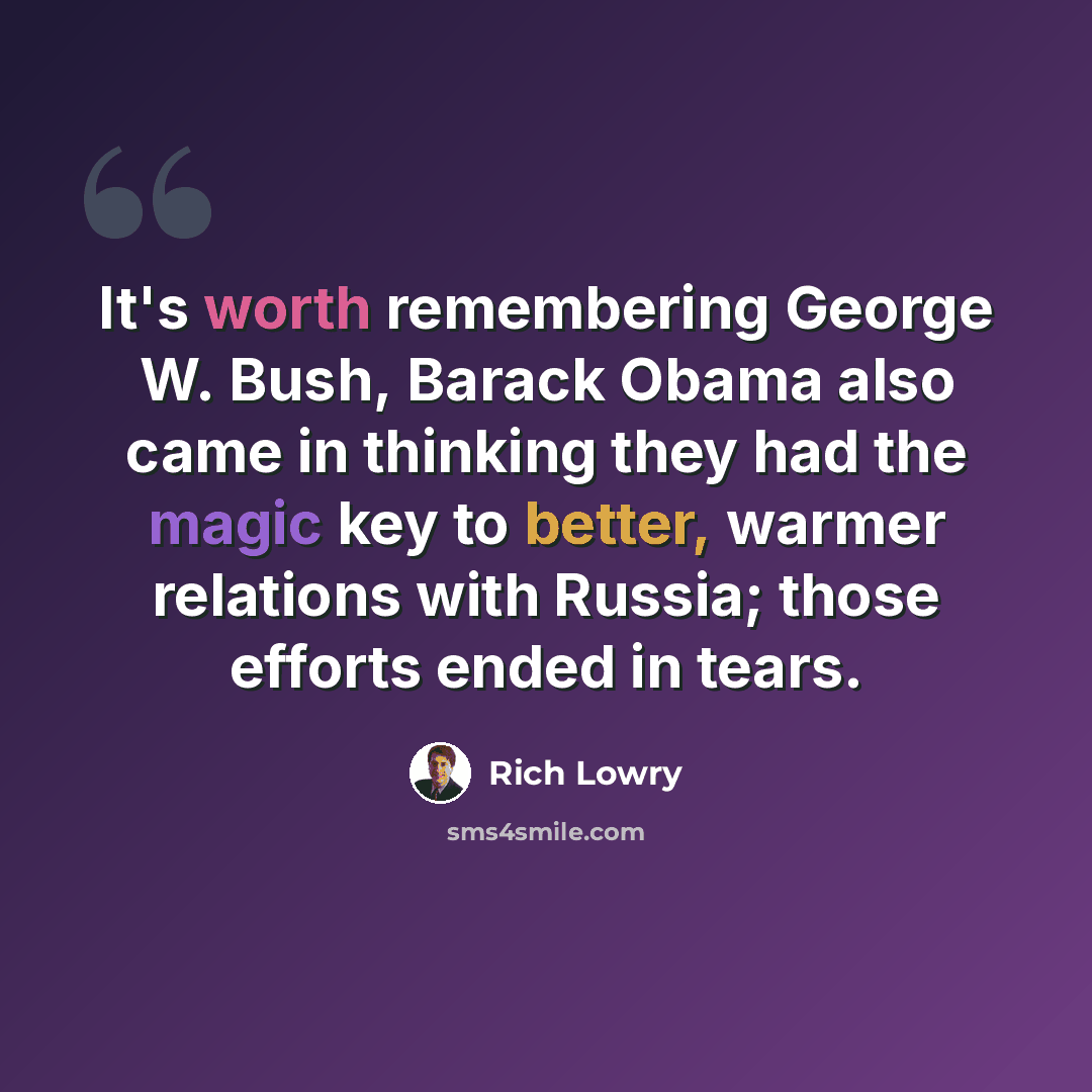 “It's worth remembering George W. Bush, Barack Obama also came in thinking they had the magic key to better, warmer relations with Russia; those efforts ended in tears.” quote by Rich Lowry