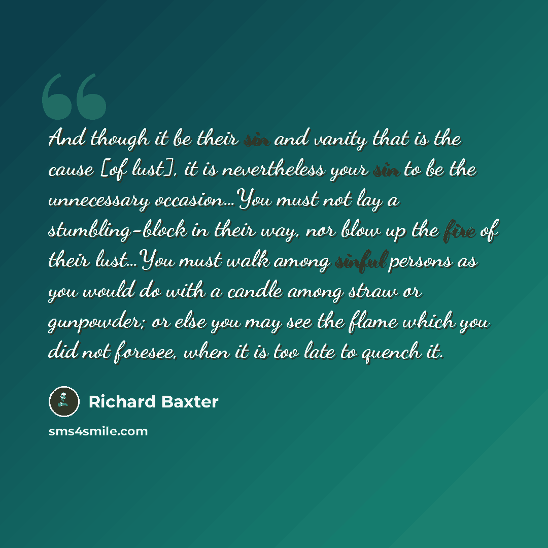 “And though it be their sin and vanity that is the cause [of lust], it is nevertheless your sin to be the unnecessary occasion…You must not lay a stumbling-block in their way, nor blow up the fire of their lust…You must walk among sinful persons as you would do with a candle among straw or…” quote by Richard Baxter