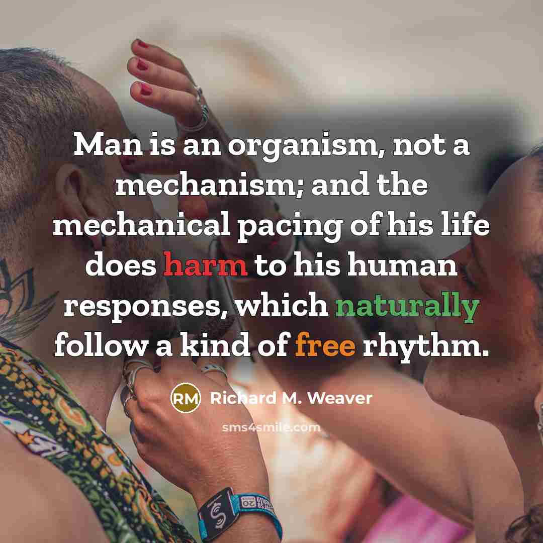 “Man is an organism, not a mechanism; and the mechanical pacing of his life does harm to his human responses, which naturally follow a kind of free rhythm.” quote by Richard M. Weaver