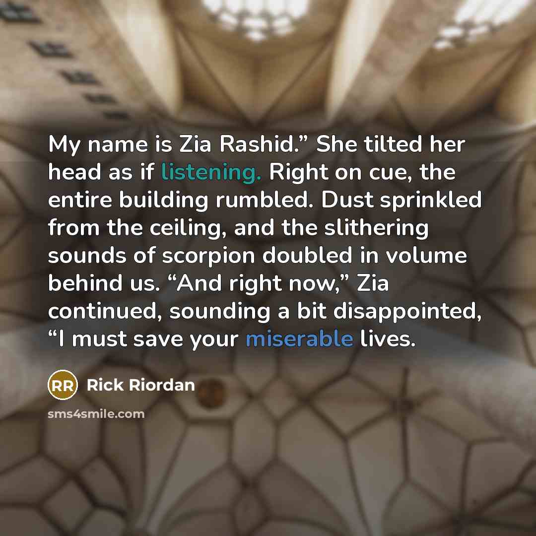 “My name is Zia Rashid.” She tilted her head as if listening. Right on cue, the entire building rumbled. Dust sprinkled from the ceiling, and the slithering sounds of scorpion doubled in volume behind us. “And right now,” Zia continued, sounding a bit disappointed, “I must save your miserable lives.” quote by Rick Riordan