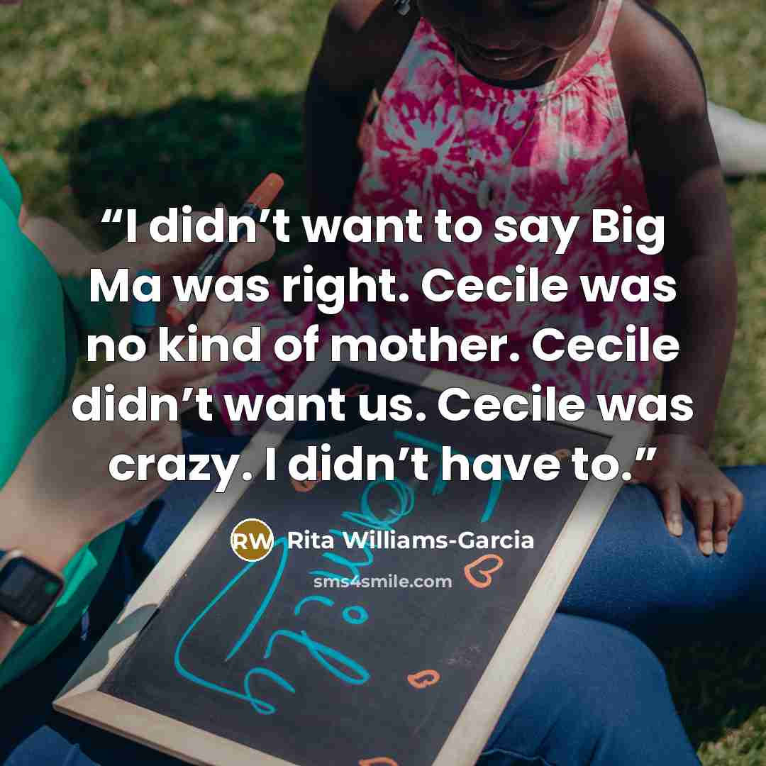 “I didn’t want to say Big Ma was right. Cecile was no kind of mother. Cecile didn’t want us. Cecile was crazy. I didn’t have to.” quote by Rita Williams-Garcia