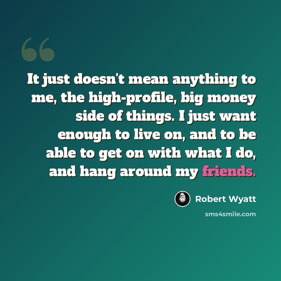 “It just doesn't mean anything to me, the high-profile, big money side of things. I just want enough to live on, and to be able to get on with what I do, and hang around my friends.” quote by Robert Wyatt