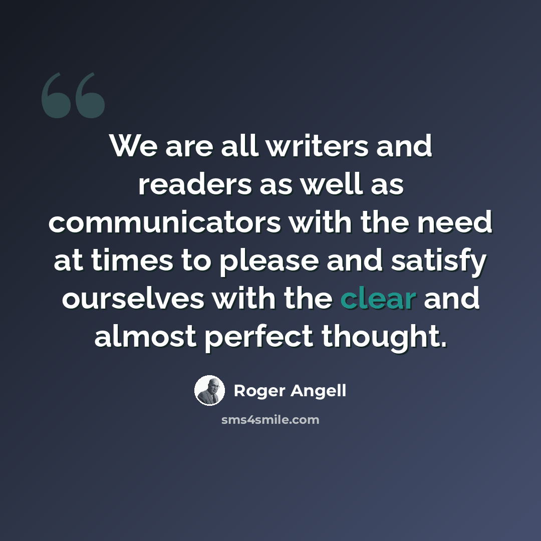 “We are all writers and readers as well as communicators with the need at times to please and satisfy ourselves with the clear and almost perfect thought.” quote by Roger Angell